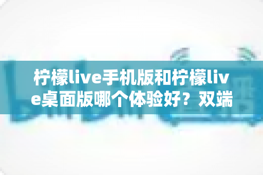 柠檬live手机版和柠檬live桌面版哪个体验好？双端深度对比助你选对版本