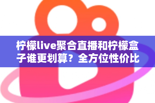 柠檬live聚合直播和柠檬盒子谁更划算？全方位性价比对比指南，帮你花对每一分钱