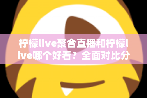 柠檬live聚合直播和柠檬live哪个好看？全面对比分析帮你选出最适合的观影体验