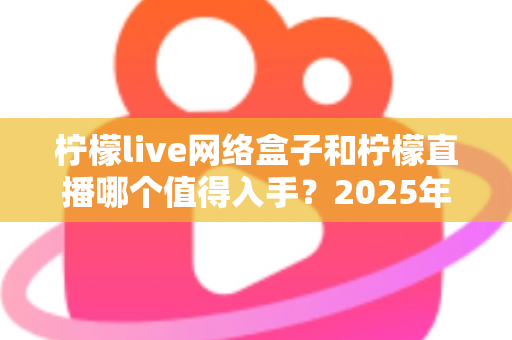 柠檬live网络盒子和柠檬直播哪个值得入手？2025年最全对比选购指南一次讲透