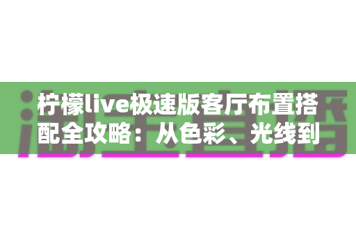 柠檬live极速版客厅布置搭配全攻略：从色彩、光线到风格细节，打造高颜值又上镜的理想客厅