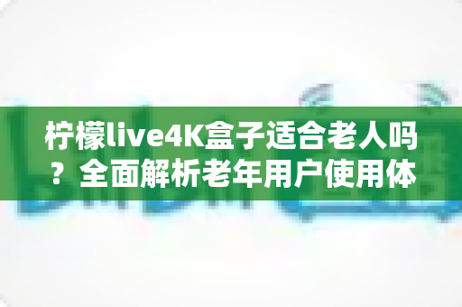 柠檬live4K盒子适合老人吗？全面解析老年用户使用体验与选购指南