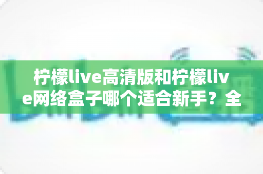 柠檬live高清版和柠檬live网络盒子哪个适合新手?全方位对比与保姆级选购指南 柠檬live高清版和柠檬live网络盒子哪个适合新手?全方位对比与保姆级选购指南