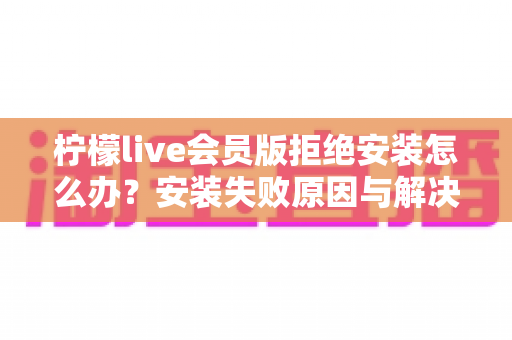 柠檬live会员版拒绝安装怎么办?安装失败原因与解决方法全攻略 柠檬live会员版拒绝安装怎么办?安装失败原因与解决方法全攻略