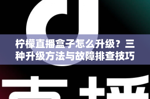 柠檬直播盒子怎么升级？三种升级方法与故障排查技巧一文讲透