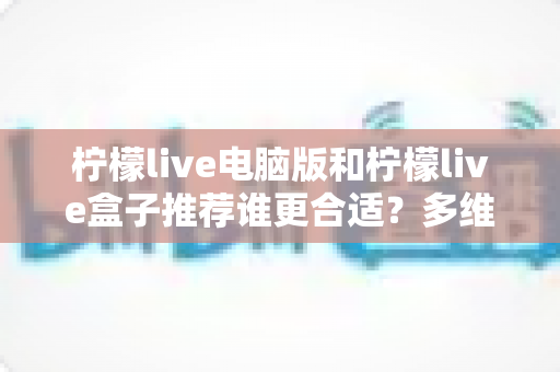 柠檬live电脑版和柠檬live盒子推荐谁更合适？多维度深度对比帮你选出最佳观看方案
