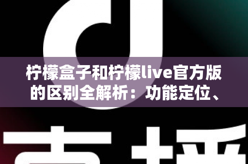 柠檬盒子和柠檬live官方版的区别全解析：功能定位、使用体验与选择建议一文读懂
