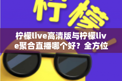 柠檬live高清版与柠檬live聚合直播哪个好？全方位对比评测帮你选出更适合的版本