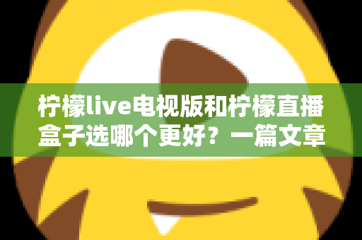柠檬live电视版和柠檬直播盒子选哪个更好？一篇文章帮你彻底搞懂如何选择