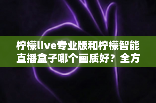 柠檬live专业版和柠檬智能直播盒子哪个画质好?全方位对比解析助你打造高清直播间 柠檬live专业版和柠檬智能直播盒子哪个画质好?全方位对比解析助你打造高清直播间