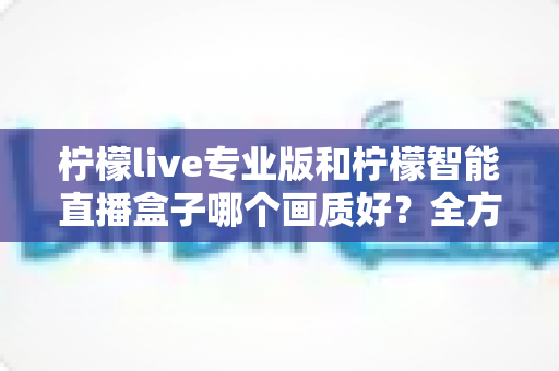 柠檬live专业版和柠檬智能直播盒子哪个画质好？全方位对比解析助你打造高清直播间