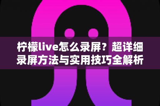 柠檬live怎么录屏？超详细录屏方法与实用技巧全解析