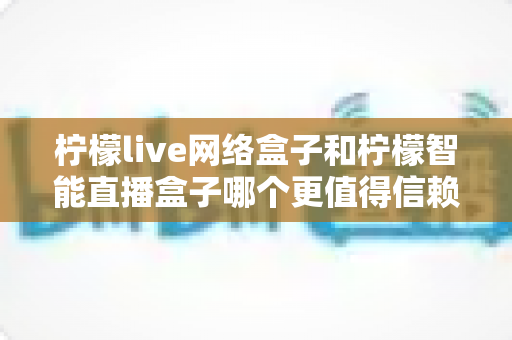 柠檬live网络盒子和柠檬智能直播盒子哪个更值得信赖?全面深度对比评测,帮你选购不踩坑 柠檬live网络盒子和柠檬智能直播盒子哪个更值得信赖?全面深度对比评测,帮你选购不踩坑
