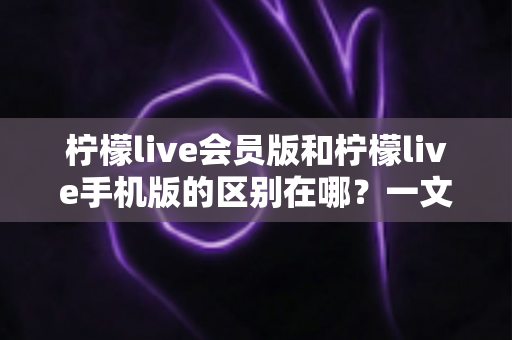 柠檬live会员版和柠檬live手机版的区别在哪？一文读懂两大版本核心差异与选择攻略