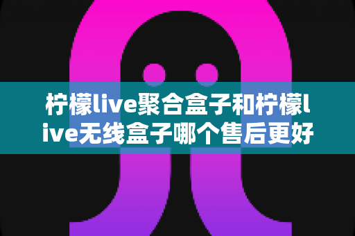 柠檬live聚合盒子和柠檬live无线盒子哪个售后更好？2025年最全售后服务深度对比指南