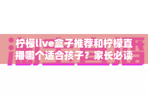 柠檬live盒子推荐和柠檬直播哪个适合孩子？家长必读的选择指南与安全使用建议