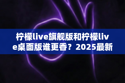 柠檬live旗舰版和柠檬live桌面版谁更香？2025最新深度对比评测，帮你选出最适合自己的版本