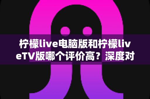 柠檬live电脑版和柠檬liveTV版哪个评价高?深度对比解析帮你选出最适合自己的版本 柠檬live电脑版和柠檬liveTV版哪个评价高?深度对比解析帮你选出最适合自己的版本