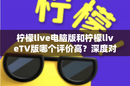柠檬live电脑版和柠檬liveTV版哪个评价高？深度对比解析帮你选出最适合自己的版本