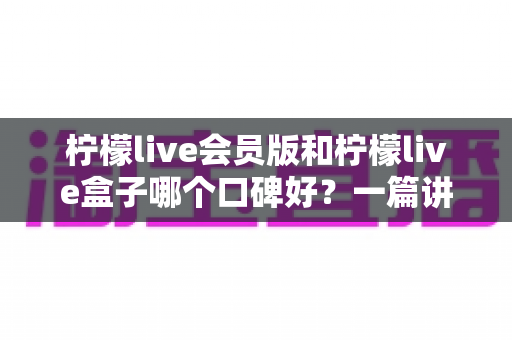 柠檬live会员版和柠檬live盒子哪个口碑好？一篇讲透的深度对比评测指南