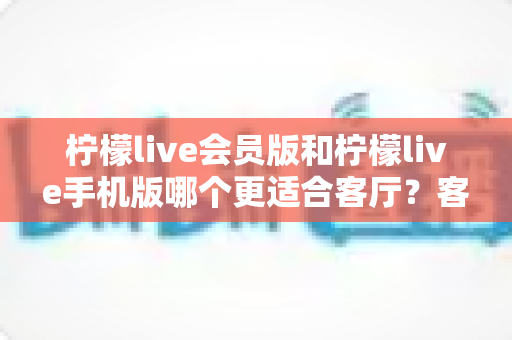 柠檬live会员版和柠檬live手机版哪个更适合客厅?客厅大屏观影场景下的版本选择全解析 柠檬live会员版和柠檬live手机版哪个更适合客厅?客厅大屏观影场景下的版本选择全解析