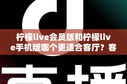 柠檬live会员版和柠檬live手机版哪个更适合客厅?客厅大屏观影场景下的版本选择全解析 柠檬live会员版和柠檬live手机版哪个更适合客厅?客厅大屏观影场景下的版本选择全解析