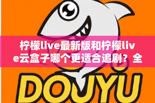 柠檬live最新版和柠檬live云盒子哪个更适合追剧？全方位深度对比解析，帮你找到最适合自己的追剧神器