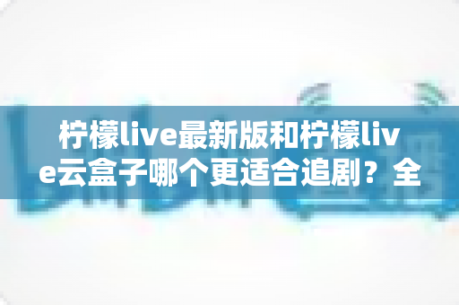 柠檬live最新版和柠檬live云盒子哪个更适合追剧？全方位深度对比解析，帮你找到最适合自己的追剧神器