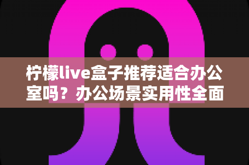 柠檬live盒子推荐适合办公室吗?办公场景实用性全面解析与选购指南 柠檬live盒子推荐适合办公室吗?办公场景实用性全面解析与选购指南