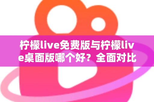 柠檬live免费版与柠檬live桌面版哪个好？全面对比分析与选购指南助你轻松决策