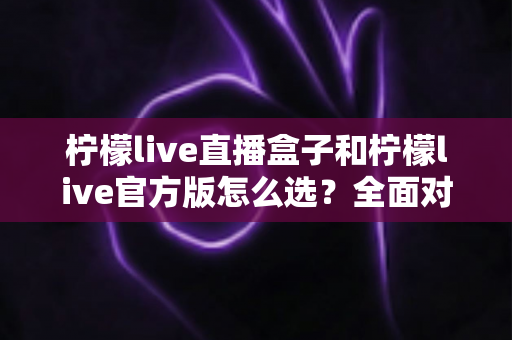 柠檬live直播盒子和柠檬live官方版怎么选？全面对比分析与实用选购指南