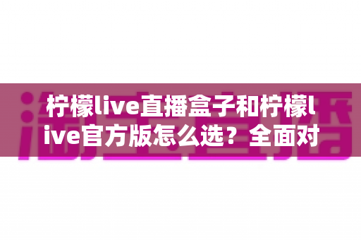 柠檬live直播盒子和柠檬live官方版怎么选？全面对比分析与实用选购指南
