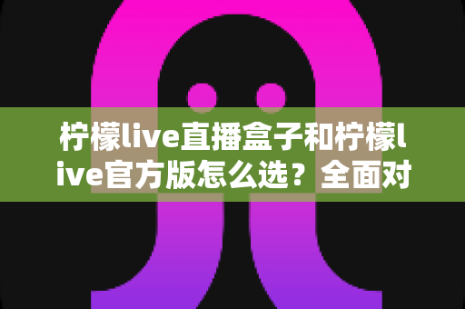 柠檬live直播盒子和柠檬live官方版怎么选？全面对比分析与实用选购指南
