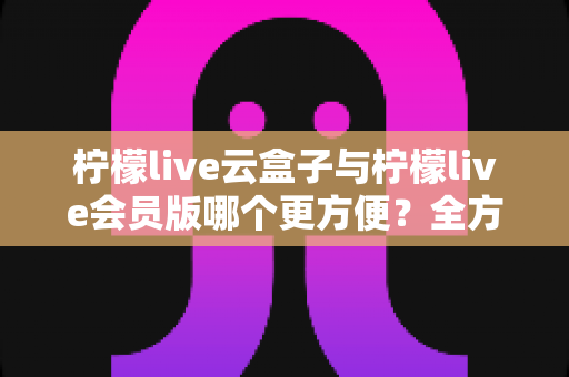 柠檬live云盒子与柠檬live会员版哪个更方便?全方位深度对比,帮你找到最省心的选择 柠檬live云盒子与柠檬live会员版哪个更方便?全方位深度对比,帮你找到最省心的选择