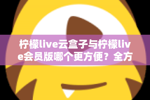 柠檬live云盒子与柠檬live会员版哪个更方便?全方位深度对比,帮你找到最省心的选择 柠檬live云盒子与柠檬live会员版哪个更方便?全方位深度对比,帮你找到最省心的选择