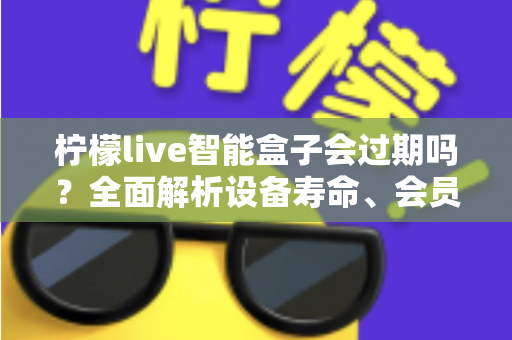 柠檬live智能盒子会过期吗？全面解析设备寿命、会员期限与续期使用指南