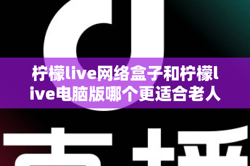 柠檬live网络盒子和柠檬live电脑版哪个更适合老人用？子女必读的贴心选购指南