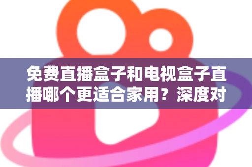 免费直播盒子和电视盒子直播哪个更适合家用？深度对比与选购全攻略