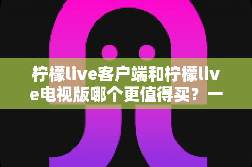 柠檬live客户端和柠檬live电视版哪个更值得买？一文读懂两者差异与选购攻略