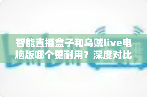 智能直播盒子和乌贼live电脑版哪个更耐用?深度对比分析与实用选购指南 智能直播盒子和乌贼live电脑版哪个更耐用?深度对比分析与实用选购指南