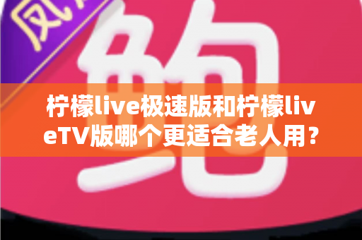 柠檬live极速版和柠檬liveTV版哪个更适合老人用？中老年用户专属选购与使用全攻略