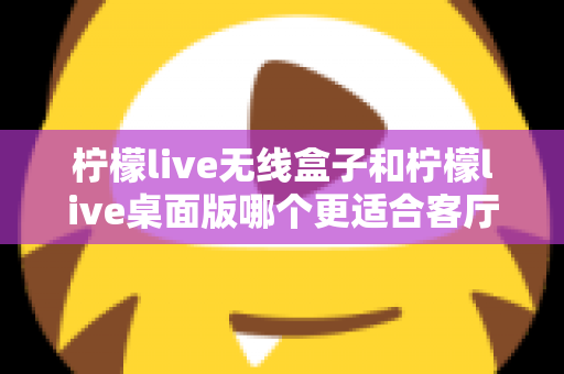 柠檬live无线盒子和柠檬live桌面版哪个更适合客厅？全维度对比评测与家庭选购实用指南