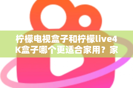 柠檬电视盒子和柠檬live4K盒子哪个更适合家用？家庭选购深度对比与实用指南