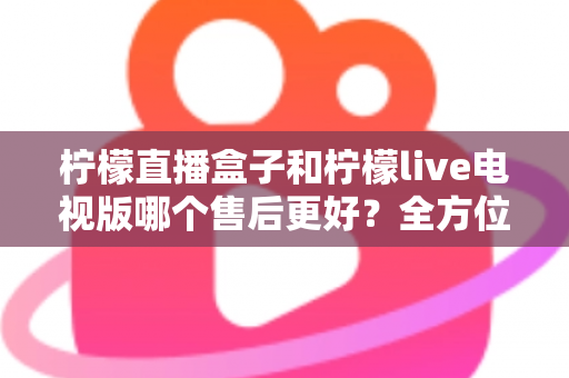 柠檬直播盒子和柠檬live电视版哪个售后更好？全方位深度对比解析，帮你选到售后省心的观影方案