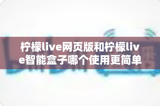 柠檬live网页版和柠檬live智能盒子哪个使用更简单？全方位对比评测帮你找到最适合的观看方式
