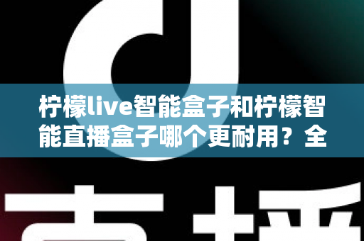 柠檬live智能盒子和柠檬智能直播盒子哪个更耐用？全面深度对比评测帮你选对直播设备
