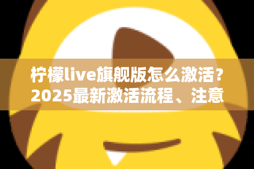 柠檬live旗舰版怎么激活？2025最新激活流程、注意事项与避坑指南一文读懂
