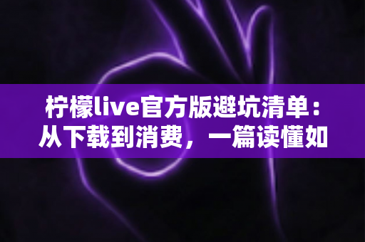 柠檬live官方版避坑清单：从下载到消费，一篇读懂如何远离陷阱