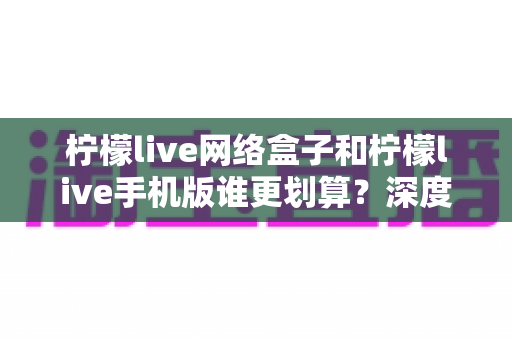 柠檬live网络盒子和柠檬live手机版谁更划算?深度对比分析助你理性选择 柠檬live网络盒子和柠檬live手机版谁更划算?深度对比分析助你理性选择
