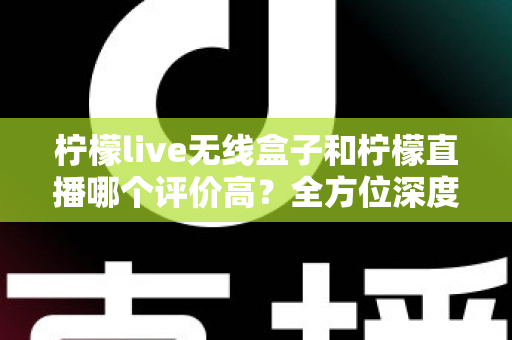 柠檬live无线盒子和柠檬直播哪个评价高？全方位深度对比评测，看完这篇不再纠结